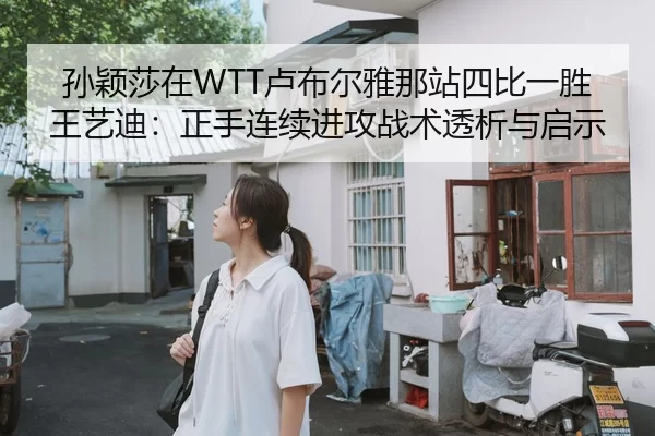 孙颖莎在WTT卢布尔雅那站四比一胜王艺迪：正手连续进攻战术透析与启示